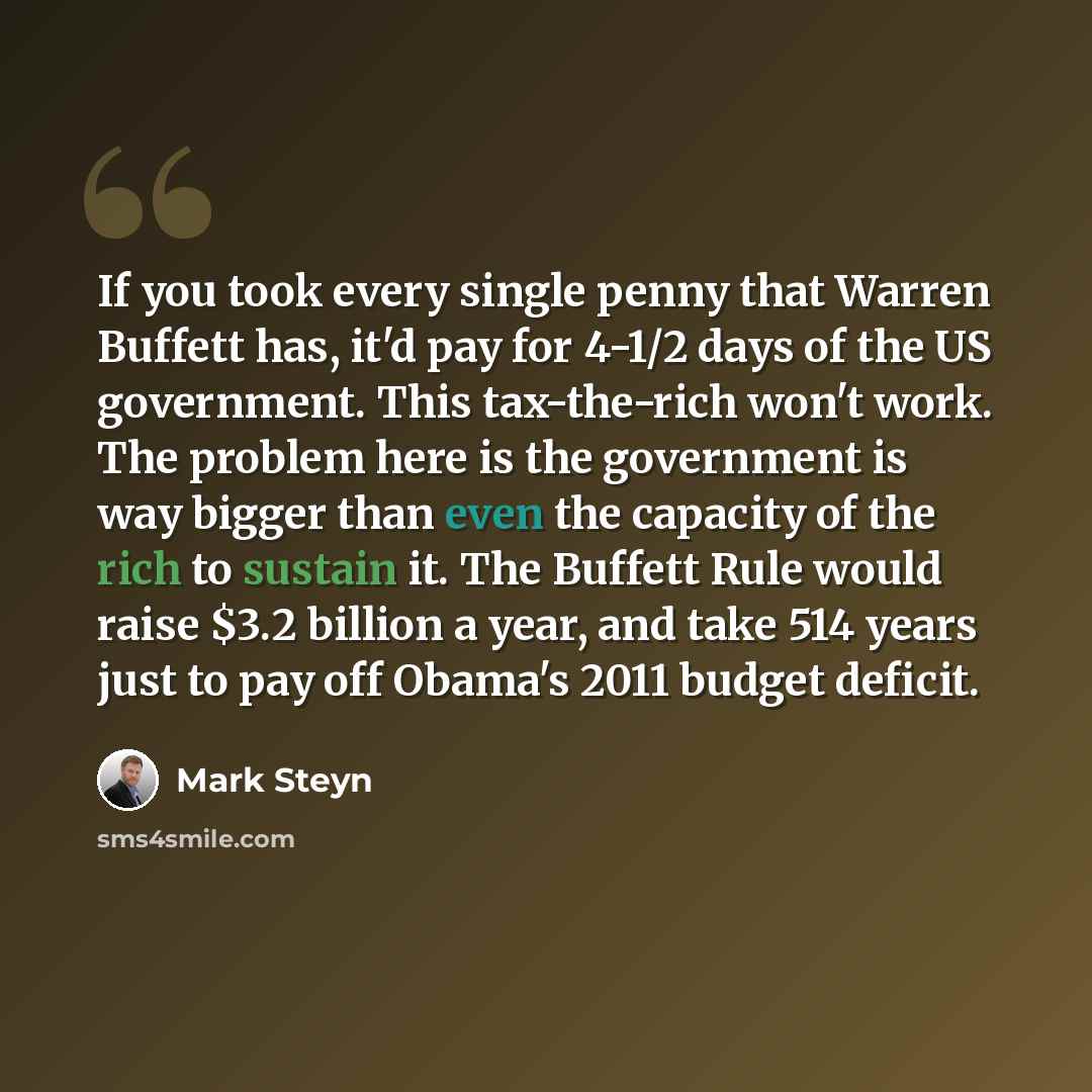 “If you took every single penny that Warren Buffett has, it'd pay for 4-1/2 days of the US government. This tax-the-rich won't work. The problem here is the government is way bigger than even the capacity of the rich to sustain it. The Buffett Rule would raise $3.2 billion a year, and take 514…” quote by Mark Steyn
