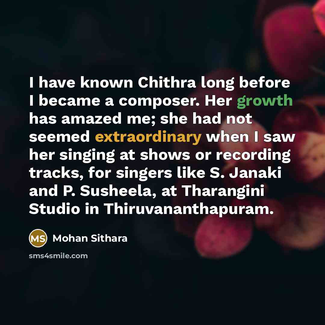 “I have known Chithra long before I became a composer. Her growth has amazed me; she had not seemed extraordinary when I saw her singing at shows or recording tracks, for singers like S. Janaki and P. Susheela, at Tharangini Studio in Thiruvananthapuram.” quote by Mohan Sithara