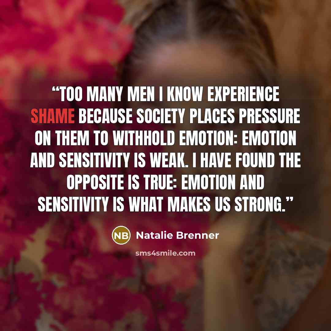 “Too many men I know experience shame because society places pressure on them to withhold emotion: emotion and sensitivity is weak. I have found the opposite is true: emotion and sensitivity is what makes us strong.” quote by Natalie Brenner