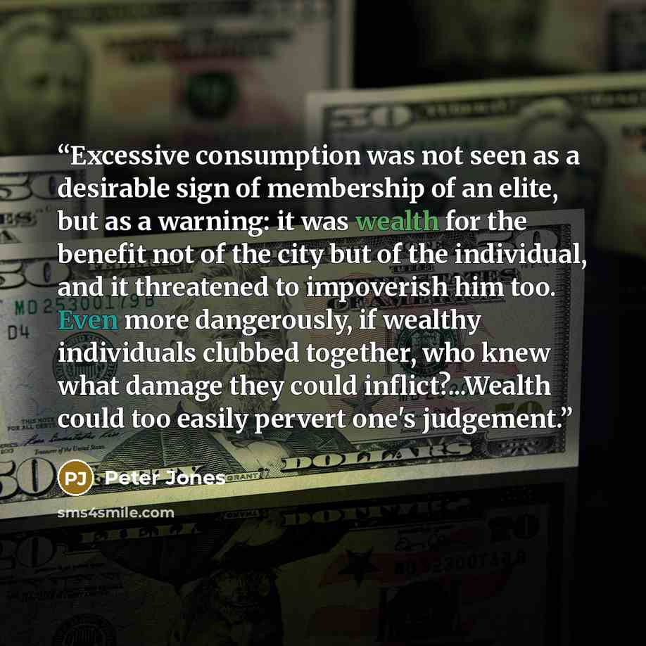 “Excessive consumption was not seen as a desirable sign of membership of an elite, but as a warning: it was wealth for the benefit not of the city but of the individual, and it threatened to impoverish him too. Even more dangerously, if wealthy individuals clubbed together, who knew what damage…” quote by Peter Jones