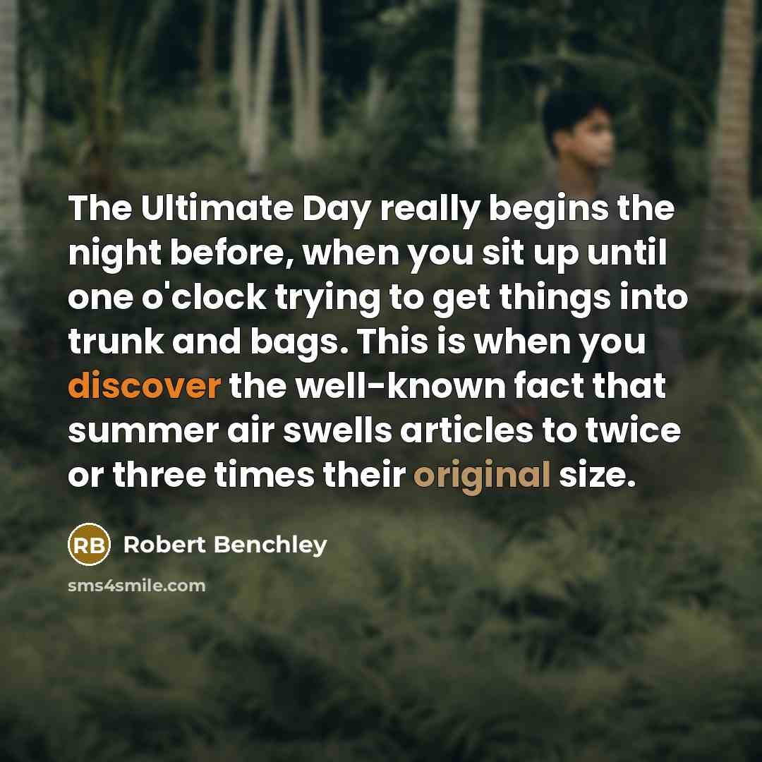 “The Ultimate Day really begins the night before, when you sit up until one o'clock trying to get things into trunk and bags. This is when you discover the well-known fact that summer air swells articles to twice or three times their original size.” quote by Robert Benchley