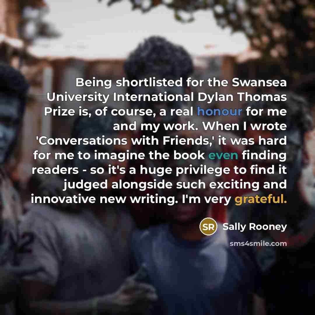 “Being shortlisted for the Swansea University International Dylan Thomas Prize is, of course, a real honour for me and my work. When I wrote 'Conversations with Friends,' it was hard for me to imagine the book even finding readers - so it's a huge privilege to find it judged alongside such exciting…” quote by Sally Rooney