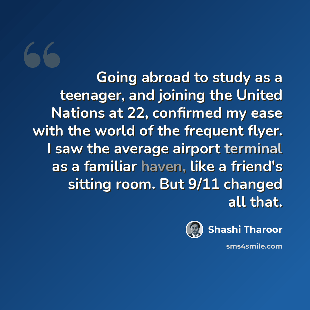 “Going abroad to study as a teenager, and joining the United Nations at 22, confirmed my ease with the world of the frequent flyer. I saw the average airport terminal as a familiar haven, like a friend's sitting room. But 9/11 changed all that.” quote by Shashi Tharoor
