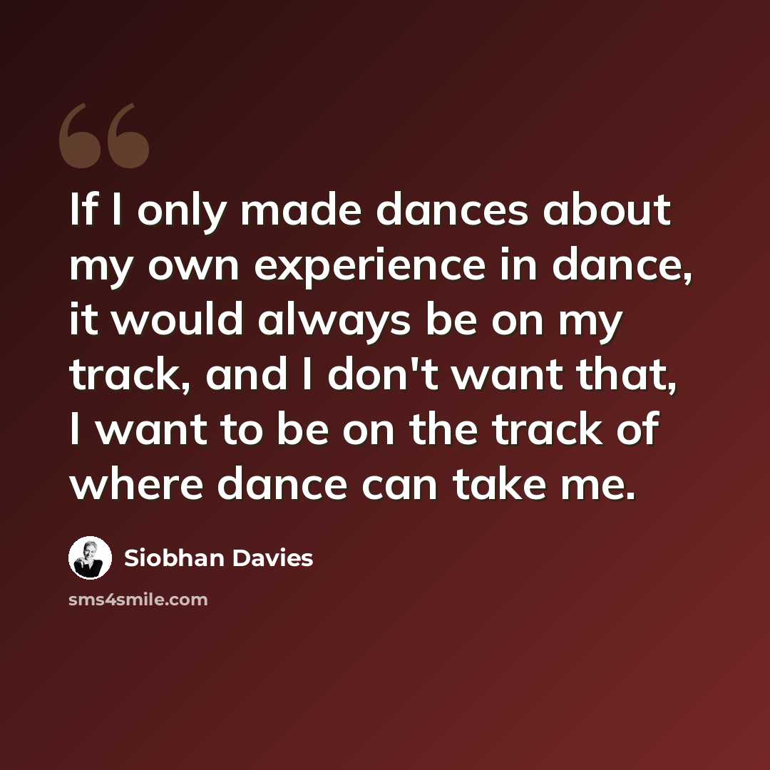 “If I only made dances about my own experience in dance, it would always be on my track, and I don't want that, I want to be on the track of where dance can take me.” quote by Siobhan Davies