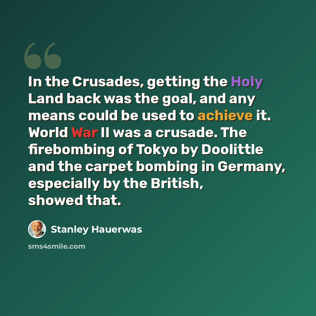 “In the Crusades, getting the Holy Land back was the goal, and any means could be used to achieve it. World War II was a crusade. The firebombing of Tokyo by Doolittle and the carpet bombing in Germany, especially by the British, showed that.” quote by Stanley Hauerwas