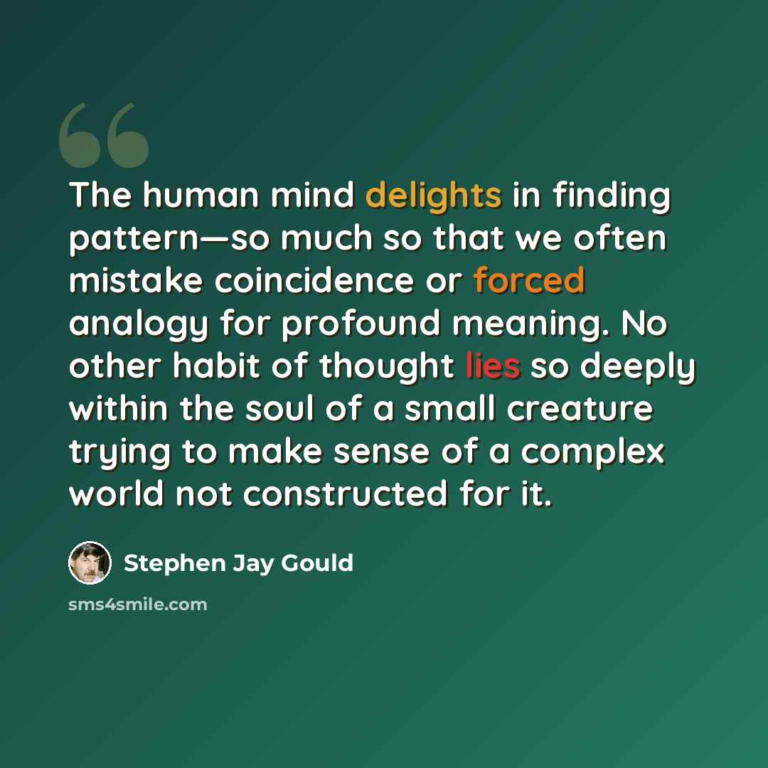 “The human mind delights in finding pattern—so much so that we often mistake coincidence or forced analogy for profound meaning. No other habit of thought lies so deeply within the soul of a small creature trying to make sense of a complex world not constructed for it.” quote by Stephen Jay Gould
