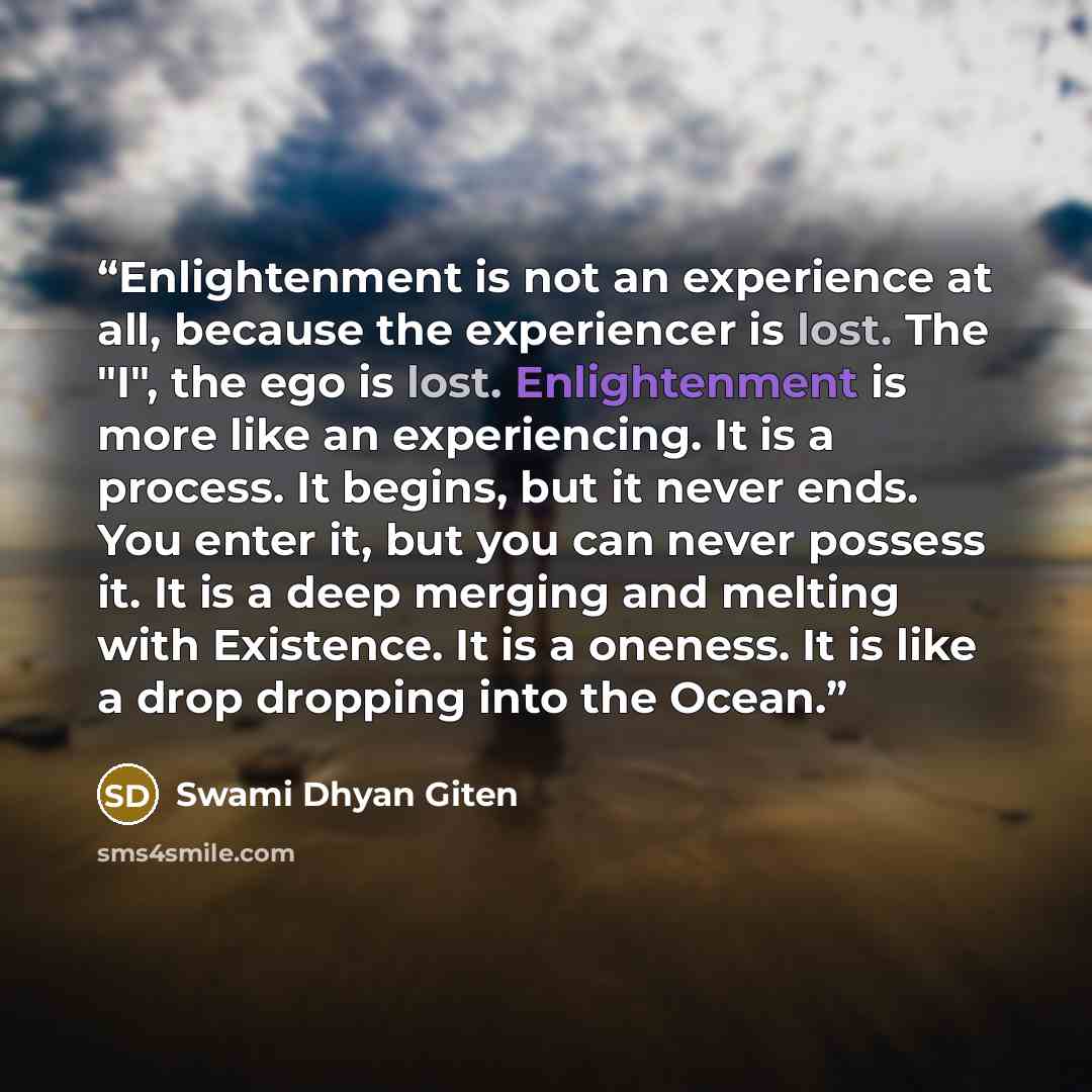 “Enlightenment is not an experience at all, because the experiencer is lost. The "I", the ego is lost. Enlightenment is more like an experiencing. It is a process. It begins, but it never ends. You enter it, but you can never possess it. It is a deep merging and melting with Existence. It is a…” quote by Swami Dhyan Giten