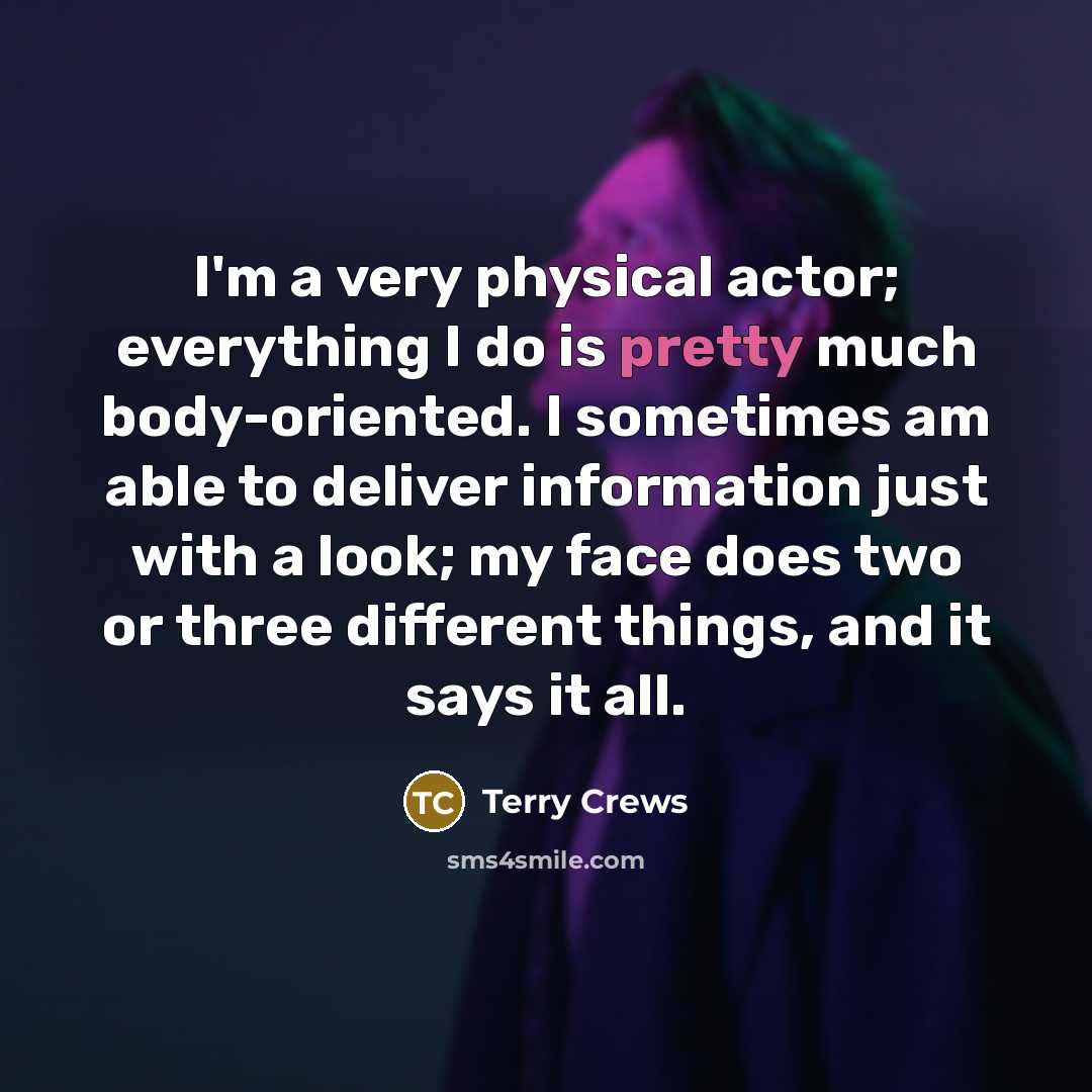“I'm a very physical actor; everything I do is pretty much body-oriented. I sometimes am able to deliver information just with a look; my face does two or three different things, and it says it all.” quote by Terry Crews
