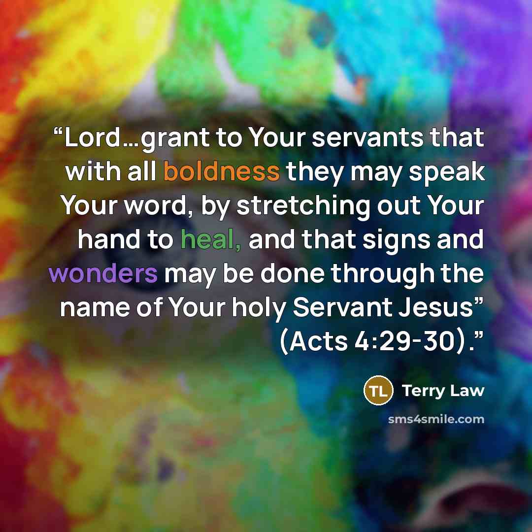 “Lord…grant to Your servants that with all boldness they may speak Your word, by stretching out Your hand to heal, and that signs and wonders may be done through the name of Your holy Servant Jesus” (Acts 4:29-30).” quote by Terry Law