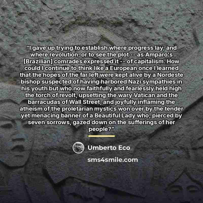 “I gave up trying to establish where progress lay, and where revolution, or to see the plot -- as Amparo's [Brazilian] comrades expressed it -- of capitalism. How could I continue to think like a European once I learned that the hopes of the far left were kept alive by a Nordeste bishop suspected…” quote by Umberto Eco