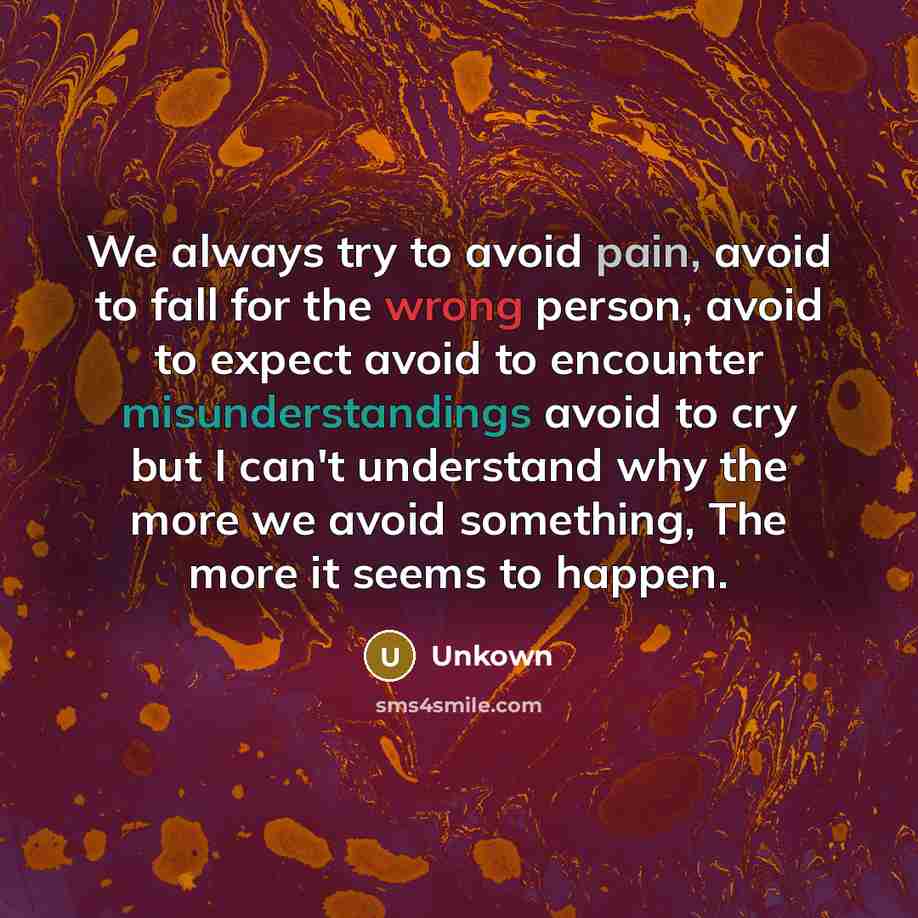 “We always try to avoid pain, avoid to fall for the wrong person, avoid to expect avoid to encounter misunderstandings avoid to cry but I can't understand why the more we avoid something, The more it seems to happen.” quote by Unkown