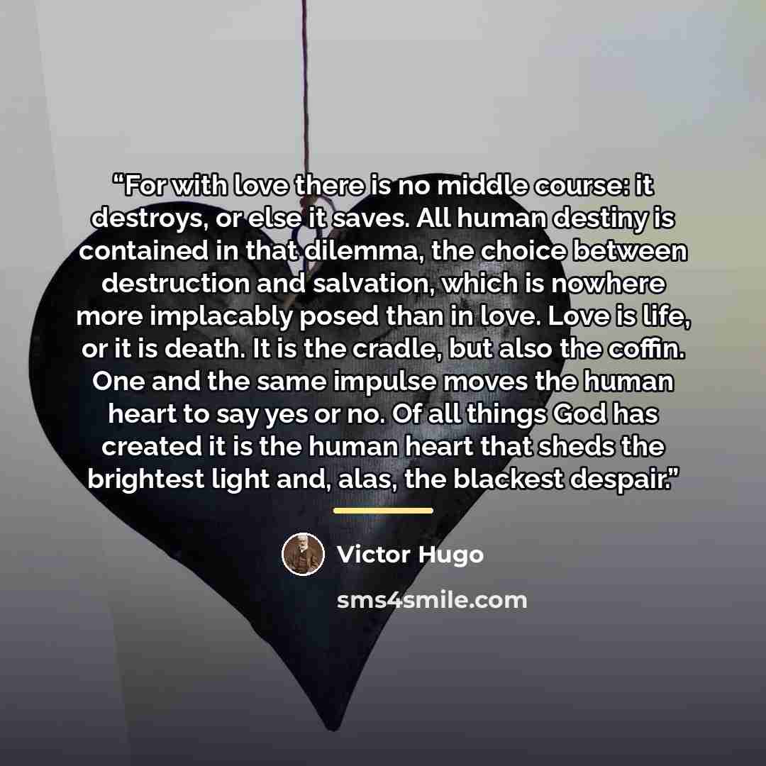 “For with love there is no middle course: it destroys, or else it saves. All human destiny is contained in that dilemma, the choice between destruction and salvation, which is nowhere more implacably posed than in love. Love is life, or it is death. It is the cradle, but also the coffin. One and…” quote by Victor Hugo