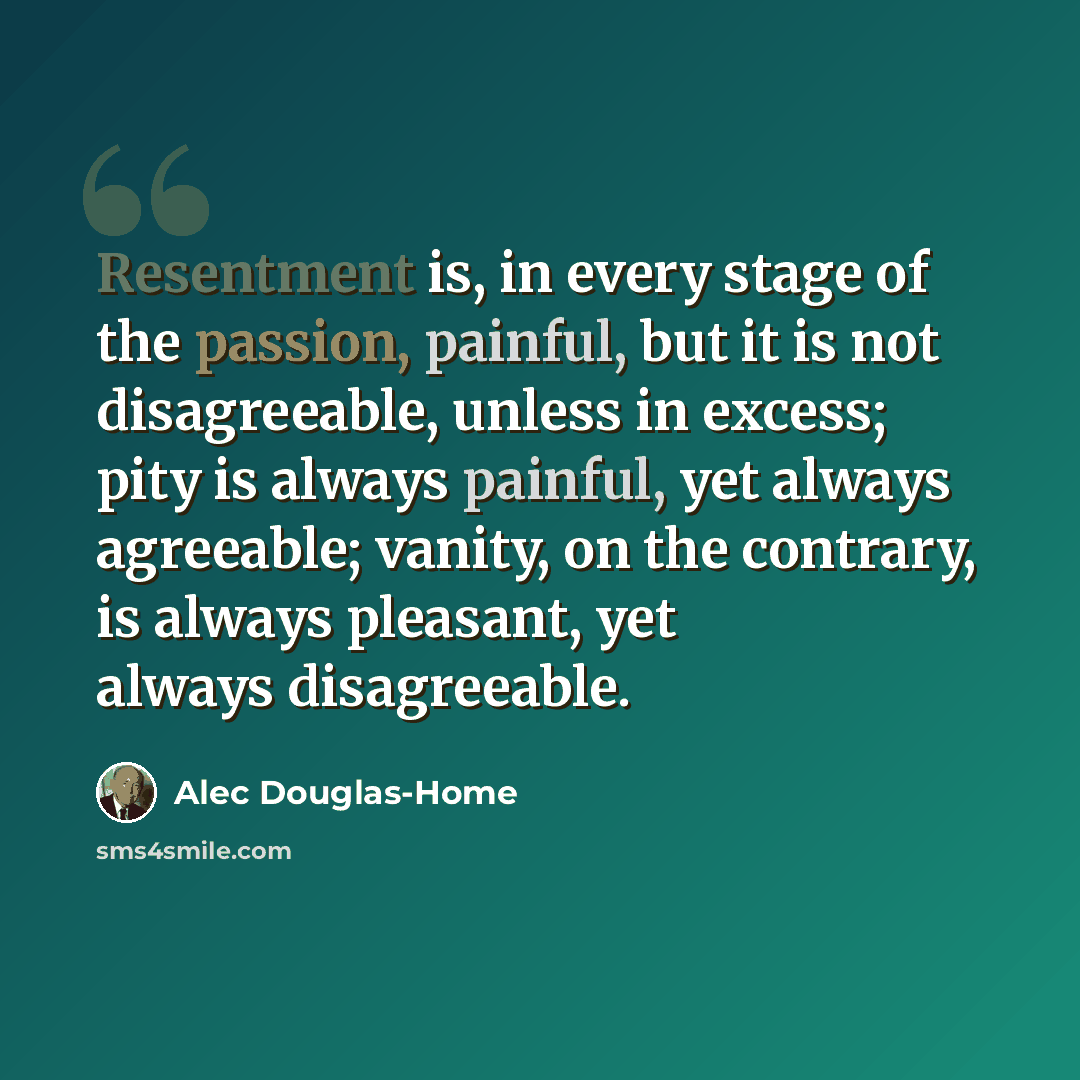 “Resentment is, in every stage of the passion, painful, but it is not disagreeable, unless in excess; pity is always painful, yet always agreeable; vanity, on the contrary, is always pleasant, yet always disagreeable.” quote by Alec Douglas-Home