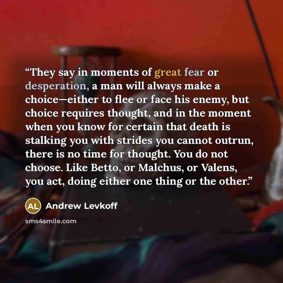 “They say in moments of great fear or desperation, a man will always make a choice—either to flee or face his enemy, but choice requires thought, and in the moment when you know for certain that death is stalking you with strides you cannot outrun, there is no time for thought. You do not choose…” quote by Andrew Levkoff