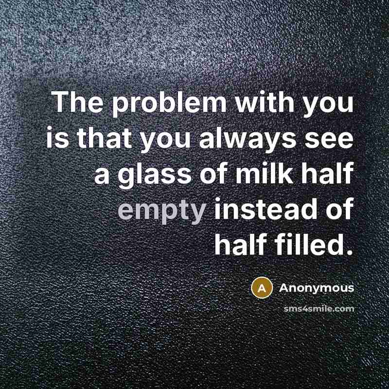 “The problem with you is that you always see a glass of milk half empty instead of half filled.” quote by Anonymous