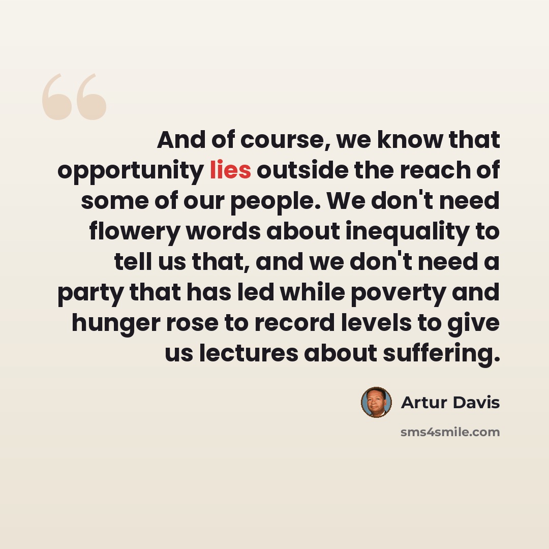 “And of course, we know that opportunity lies outside the reach of some of our people. We don't need flowery words about inequality to tell us that, and we don't need a party that has led while poverty and hunger rose to record levels to give us lectures about suffering.” quote by Artur Davis
