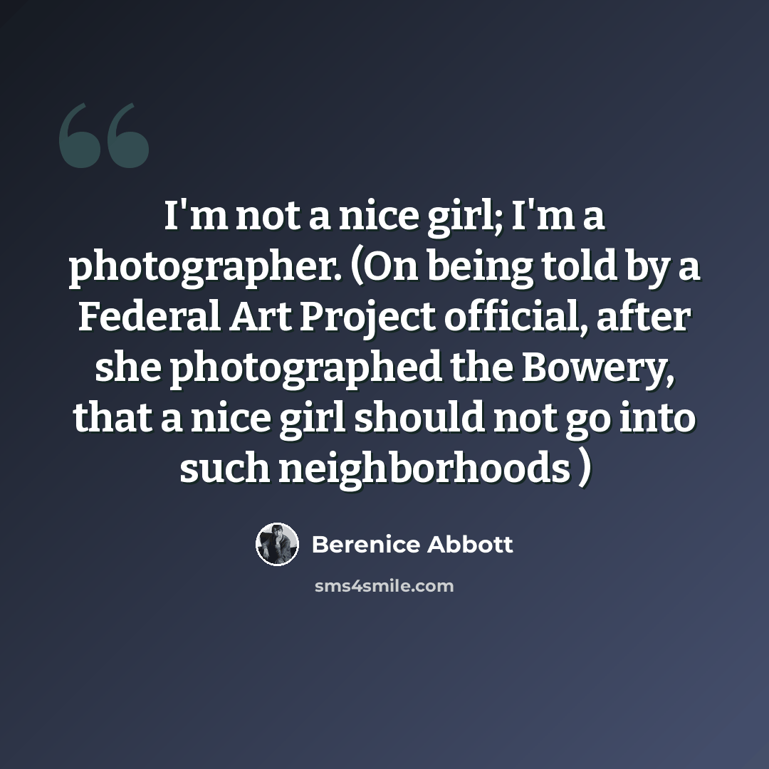 “I'm not a nice girl; I'm a photographer. (On being told by a Federal Art Project official, after she photographed the Bowery, that a nice girl should not go into such neighborhoods )” quote by Berenice Abbott