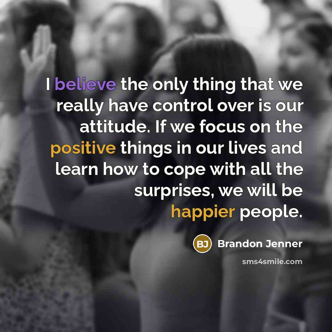 “I believe the only thing that we really have control over is our attitude. If we focus on the positive things in our lives and learn how to cope with all the surprises, we will be happier people.” quote by Brandon Jenner