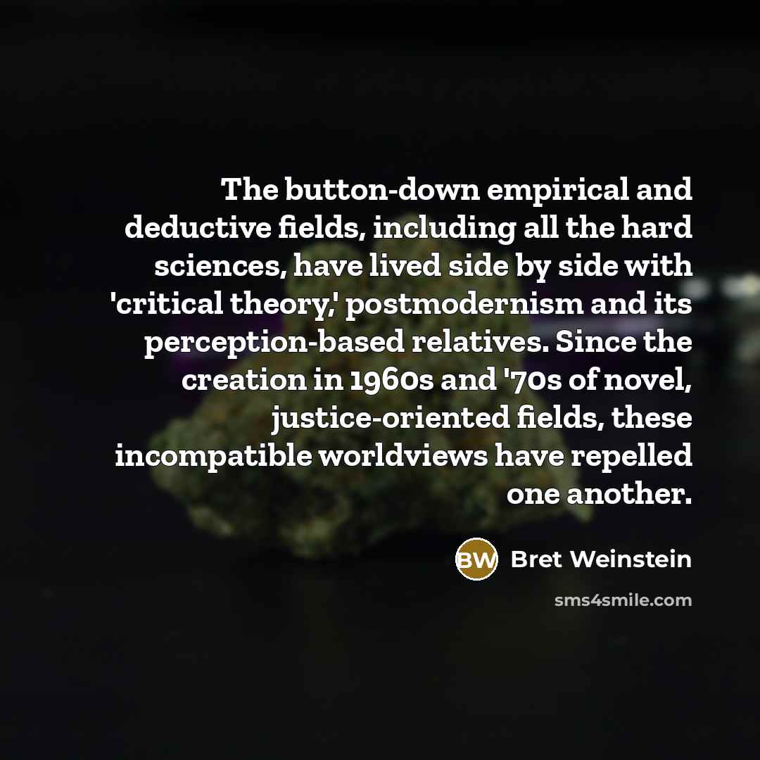 “The button-down empirical and deductive fields, including all the hard sciences, have lived side by side with 'critical theory,' postmodernism and its perception-based relatives. Since the creation in 1960s and '70s of novel, justice-oriented fields, these incompatible worldviews have repelled one…” quote by Bret Weinstein