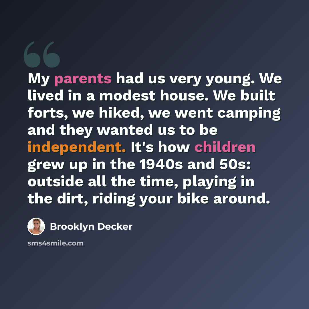 “My parents had us very young. We lived in a modest house. We built forts, we hiked, we went camping and they wanted us to be independent. It's how children grew up in the 1940s and 50s: outside all the time, playing in the dirt, riding your bike around.” quote by Brooklyn Decker