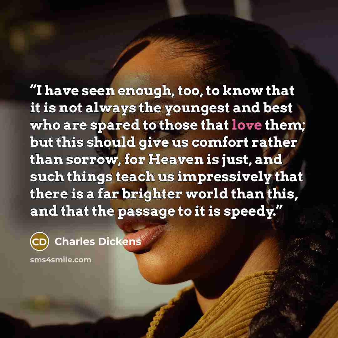 “I have seen enough, too, to know that it is not always the youngest and best who are spared to those that love them; but this should give us comfort rather than sorrow, for Heaven is just, and such things teach us impressively that there is a far brighter world than this, and that the passage to…” quote by Charles Dickens