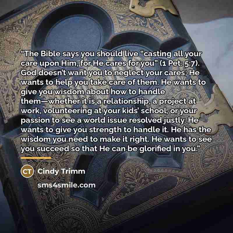 “The Bible says you should live “casting all your care upon Him, for He cares for you” (1 Pet. 5:7). God doesn’t want you to neglect your cares; He wants to help you take care of them. He wants to give you wisdom about how to handle them—whether it is a relationship, a project at work, volunteering…” quote by Cindy Trimm