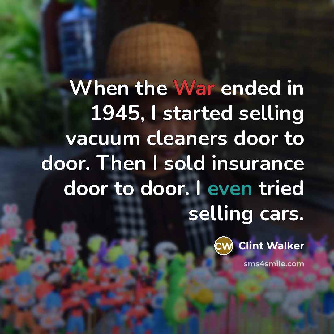 “When the War ended in 1945, I started selling vacuum cleaners door to door. Then I sold insurance door to door. I even tried selling cars.” quote by Clint Walker