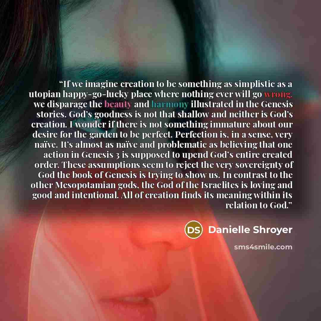 “If we imagine creation to be something as simplistic as a utopian happy-go-lucky place where nothing ever will go wrong, we disparage the beauty and harmony illustrated in the Genesis stories. God’s goodness is not that shallow and neither is God’s creation. I wonder if there is not something…” quote by Danielle Shroyer