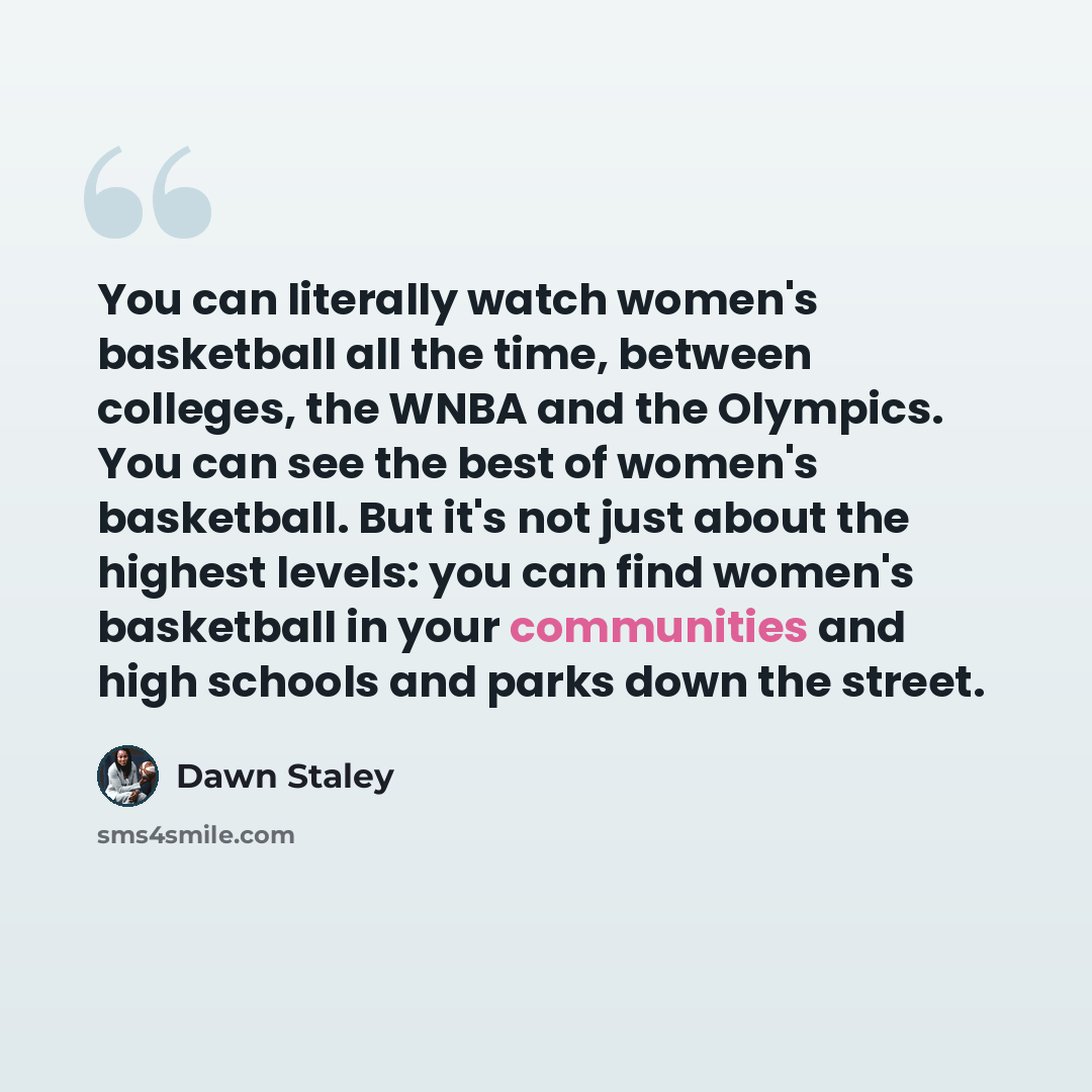 “You can literally watch women's basketball all the time, between colleges, the WNBA and the Olympics. You can see the best of women's basketball. But it's not just about the highest levels: you can find women's basketball in your communities and high schools and parks down the street.” quote by Dawn Staley