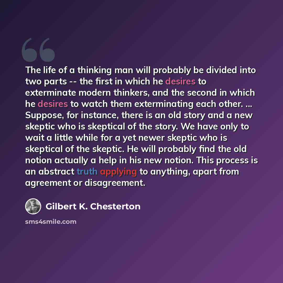 “The life of a thinking man will probably be divided into two parts -- the first in which he desires to exterminate modern thinkers, and the second in which he desires to watch them exterminating each other. ... Suppose, for instance, there is an old story and a new skeptic who is skeptical of the…” quote by Gilbert K. Chesterton