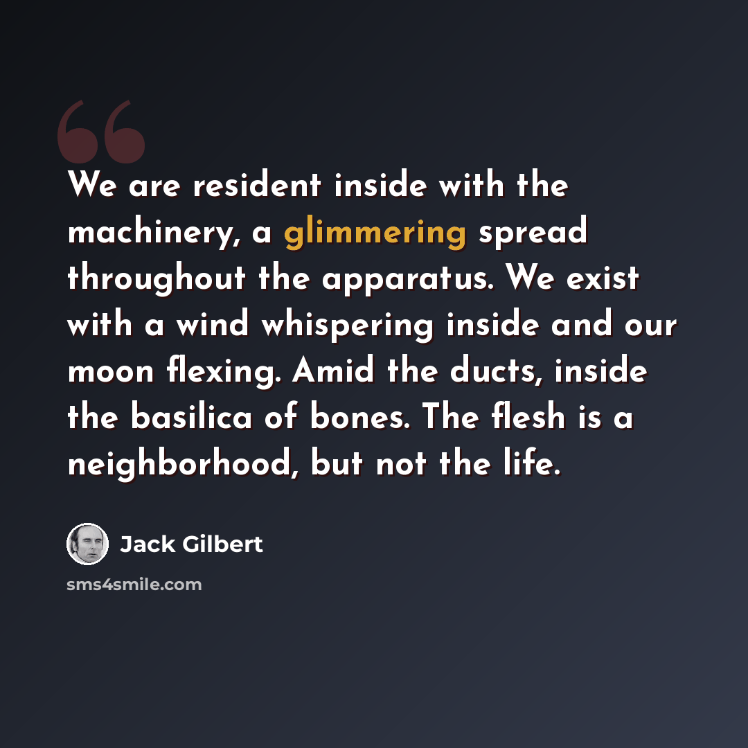 “We are resident inside with the machinery, a glimmering spread throughout the apparatus. We exist with a wind whispering inside and our moon flexing. Amid the ducts, inside the basilica of bones. The flesh is a neighborhood, but not the life.” quote by Jack Gilbert
