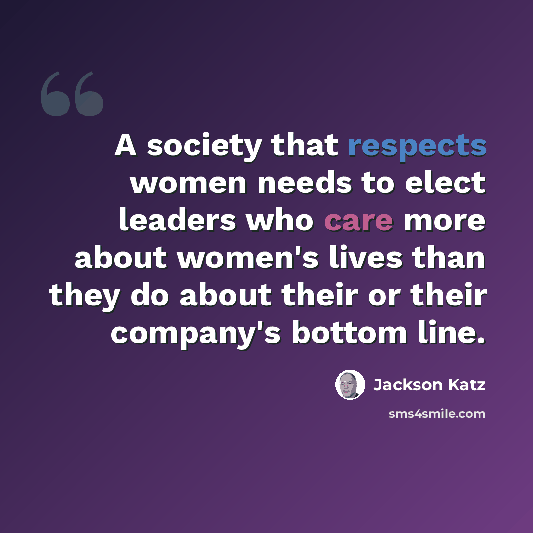 “A society that respects women needs to elect leaders who care more about women's lives than they do about their or their company's bottom line.” quote by Jackson Katz