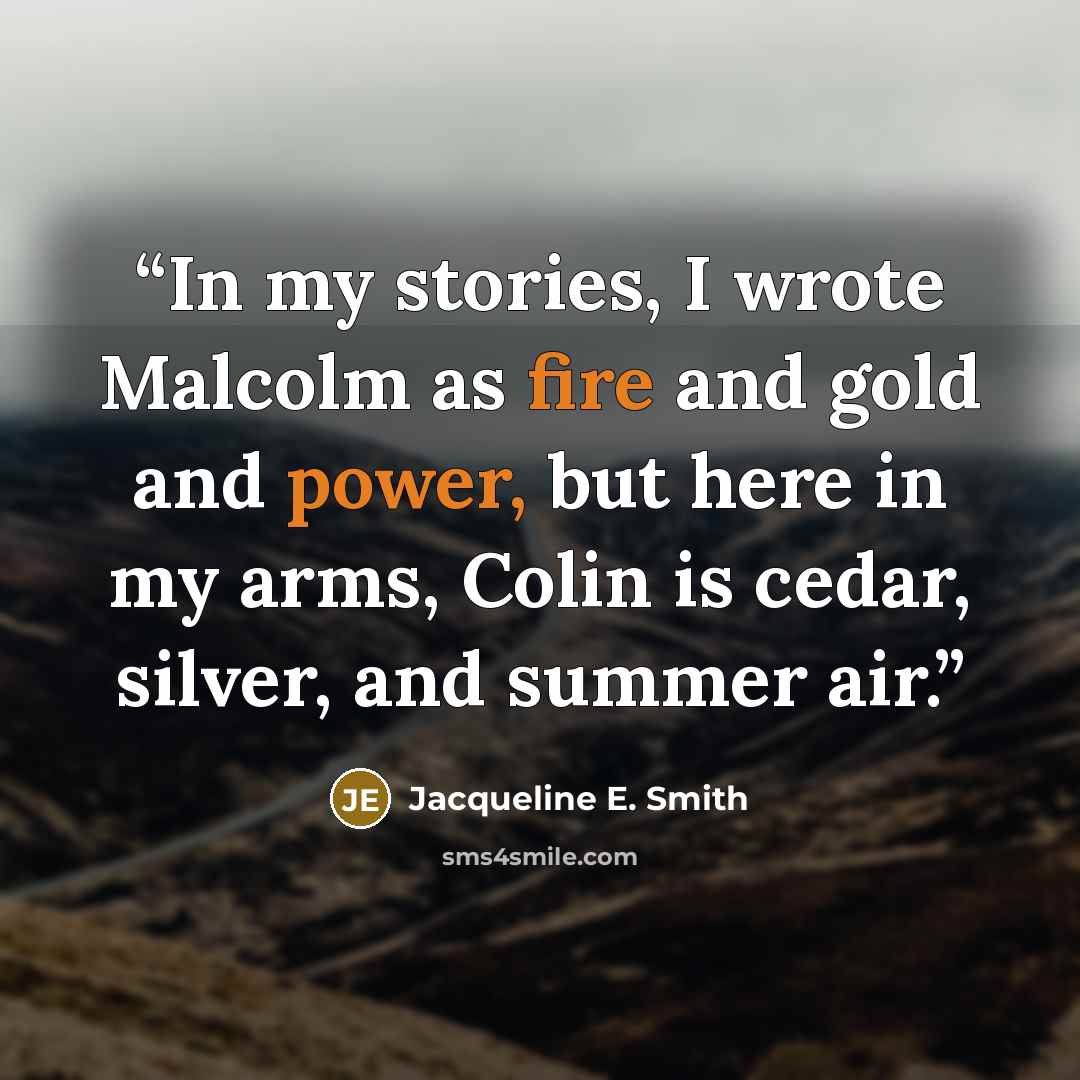 “In my stories, I wrote Malcolm as fire and gold and power, but here in my arms, Colin is cedar, silver, and summer air.” quote by Jacqueline E. Smith