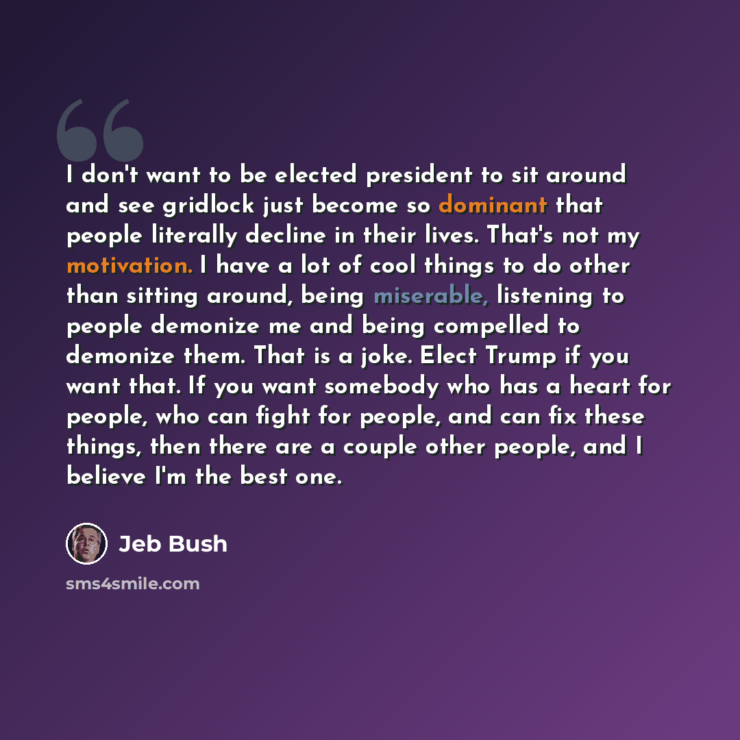 “I don't want to be elected president to sit around and see gridlock just become so dominant that people literally decline in their lives. That's not my motivation. I have a lot of cool things to do other than sitting around, being miserable, listening to people demonize me and being compelled to…” quote by Jeb Bush