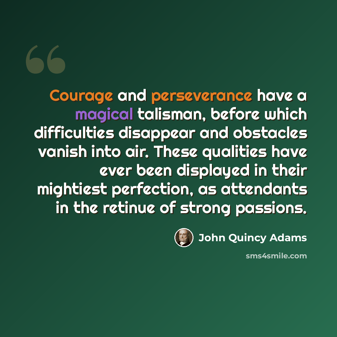 “Courage and perseverance have a magical talisman, before which difficulties disappear and obstacles vanish into air. These qualities have ever been displayed in their mightiest perfection, as attendants in the retinue of strong passions.” quote by John Quincy Adams