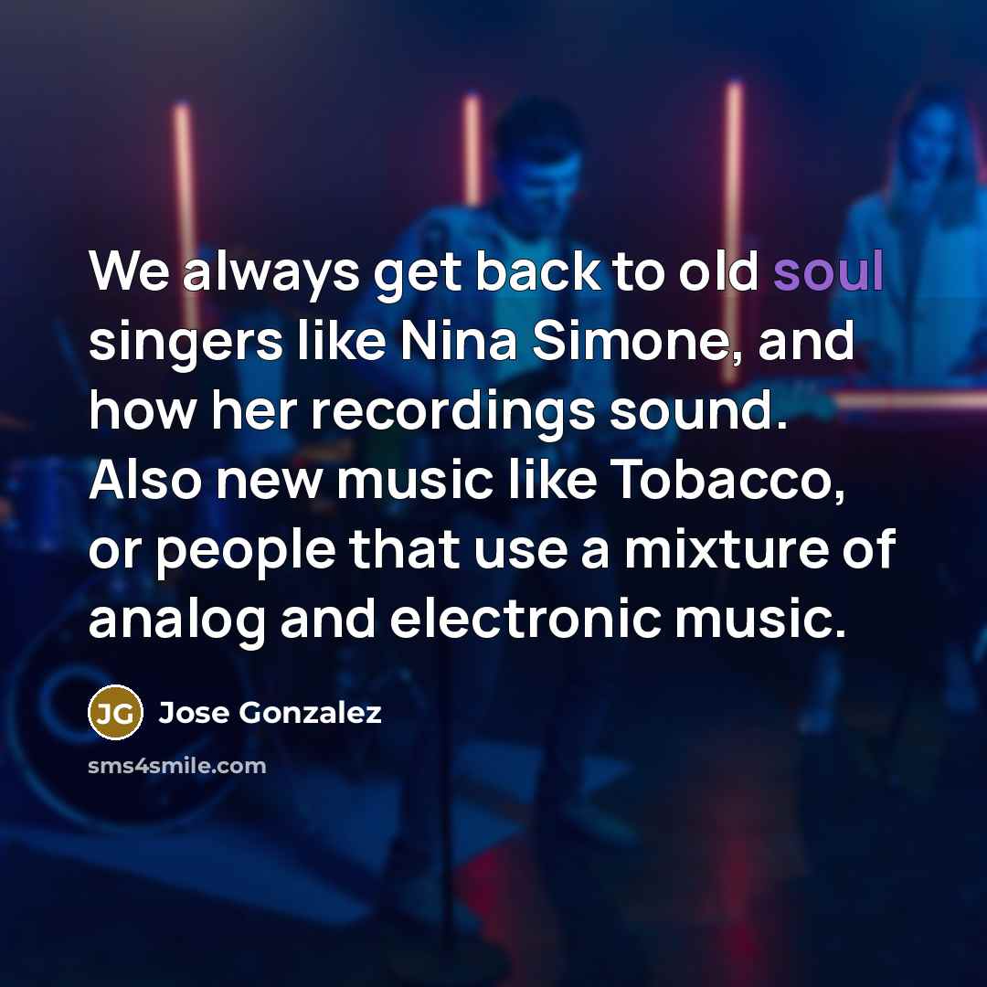 “We always get back to old soul singers like Nina Simone, and how her recordings sound. Also new music like Tobacco, or people that use a mixture of analog and electronic music.” quote by Jose Gonzalez