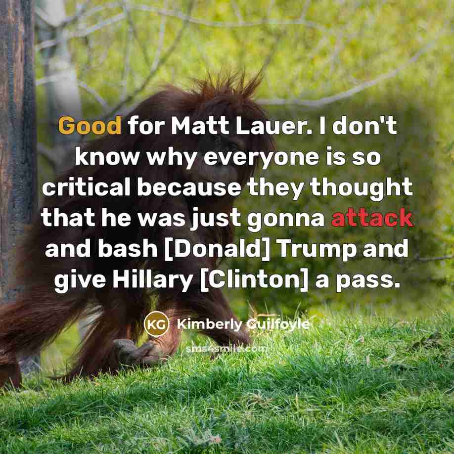 “Good for Matt Lauer. I don't know why everyone is so critical because they thought that he was just gonna attack and bash [Donald] Trump and give Hillary [Clinton] a pass.” quote by Kimberly Guilfoyle