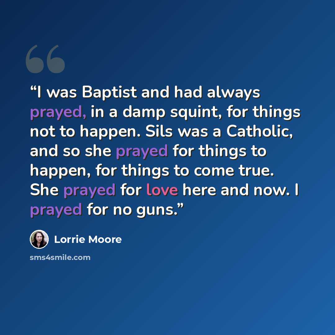 “I was Baptist and had always prayed, in a damp squint, for things not to happen. Sils was a Catholic, and so she prayed for things to happen, for things to come true. She prayed for love here and now. I prayed for no guns.” quote by Lorrie Moore