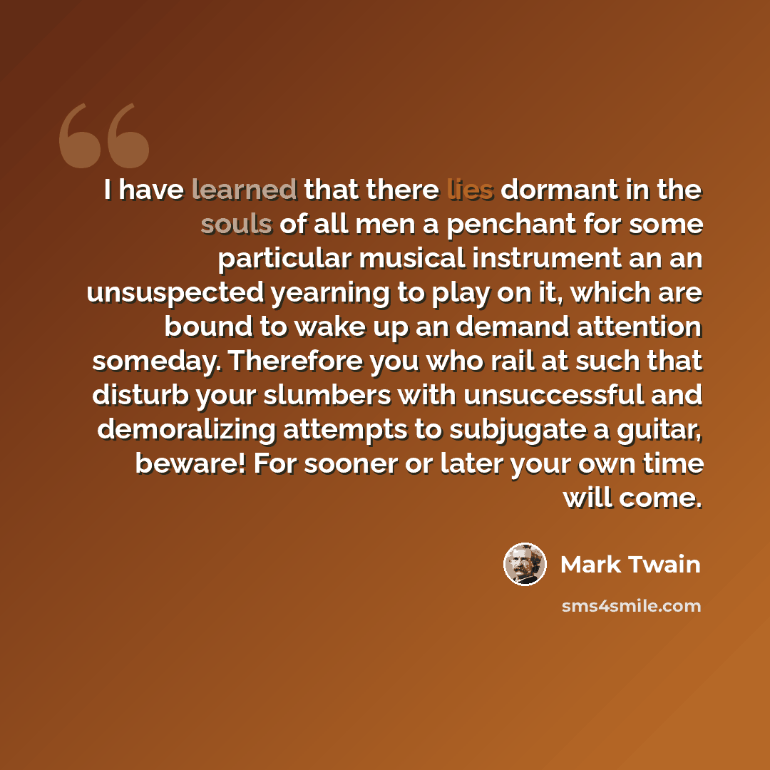 “I have learned that there lies dormant in the souls of all men a penchant for some particular musical instrument an an unsuspected yearning to play on it, which are bound to wake up an demand attention someday. Therefore you who rail at such that disturb your slumbers with unsuccessful and…” quote by Mark Twain