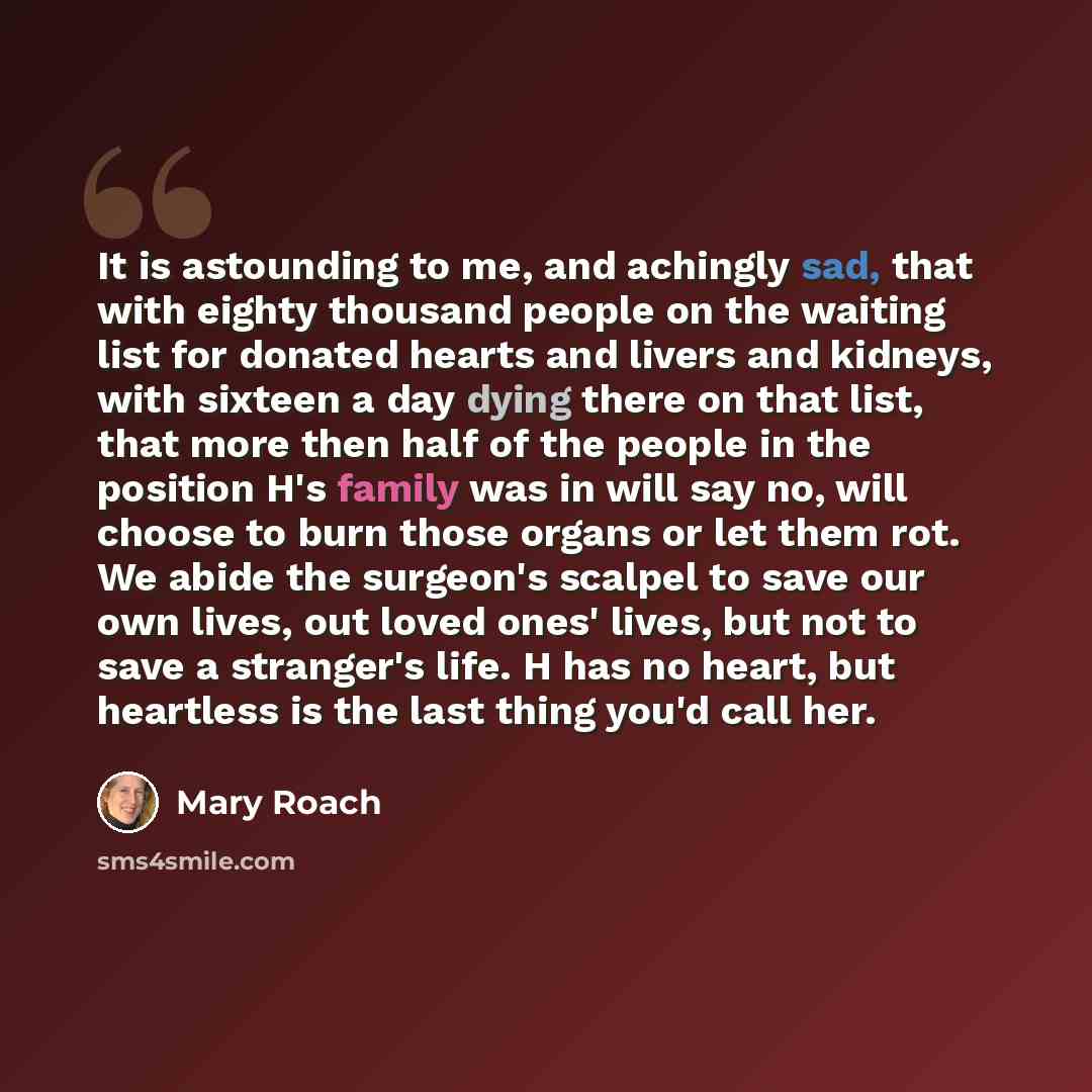 “It is astounding to me, and achingly sad, that with eighty thousand people on the waiting list for donated hearts and livers and kidneys, with sixteen a day dying there on that list, that more then half of the people in the position H's family was in will say no, will choose to burn those organs…” quote by Mary Roach