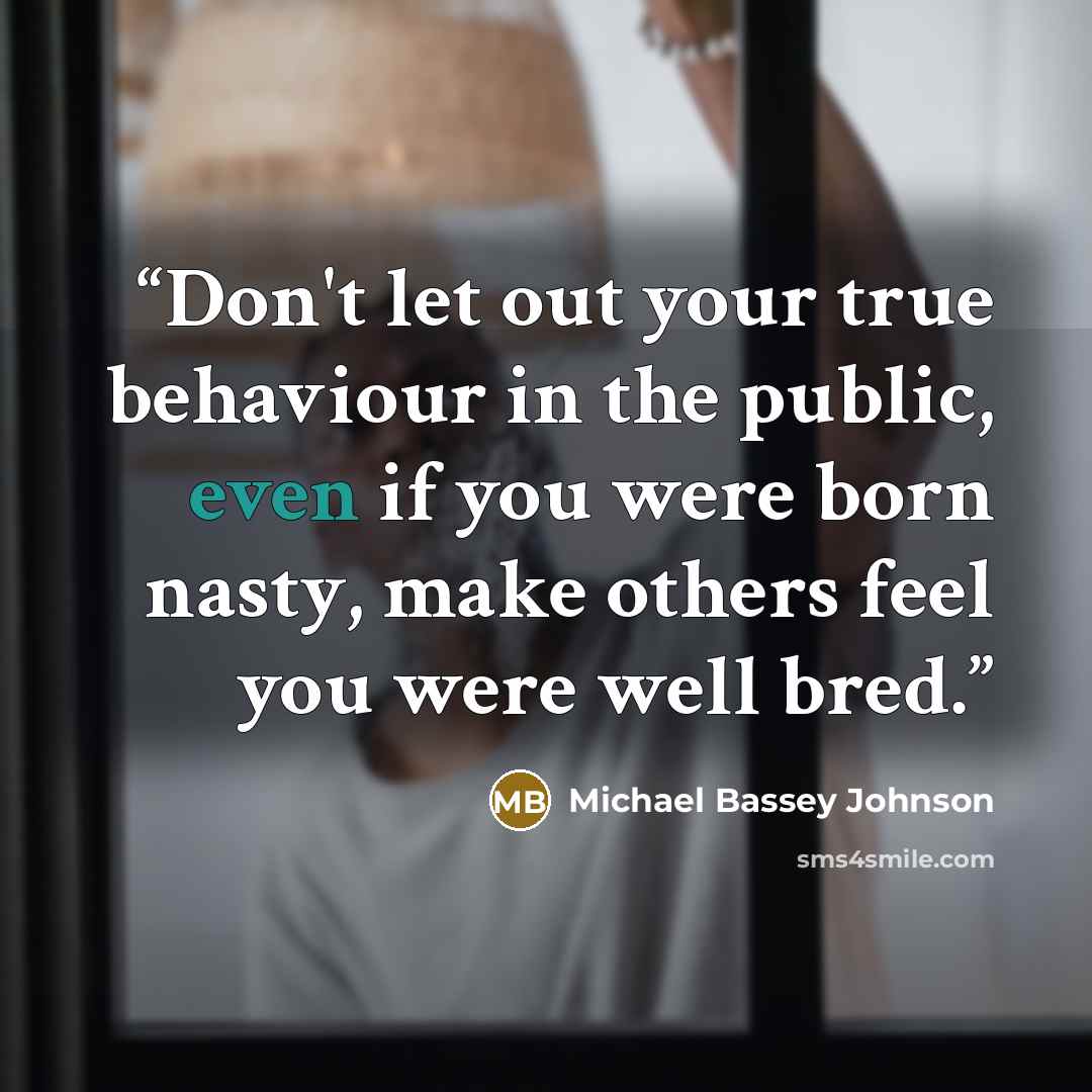 “Don't let out your true behaviour in the public, even if you were born nasty, make others feel you were well bred.” quote by Michael Bassey Johnson
