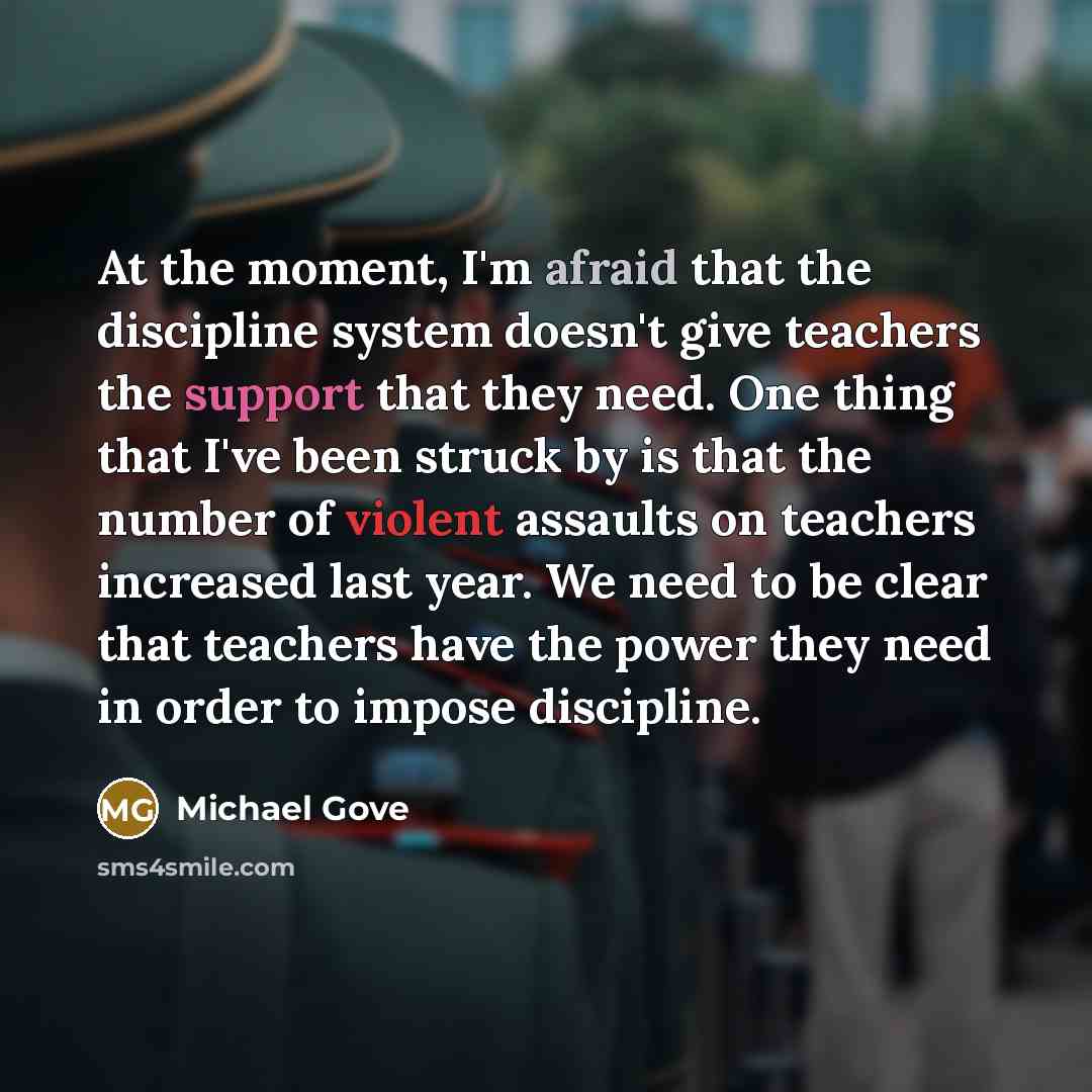 “At the moment, I'm afraid that the discipline system doesn't give teachers the support that they need. One thing that I've been struck by is that the number of violent assaults on teachers increased last year. We need to be clear that teachers have the power they need in order to impose discipline.” quote by Michael Gove