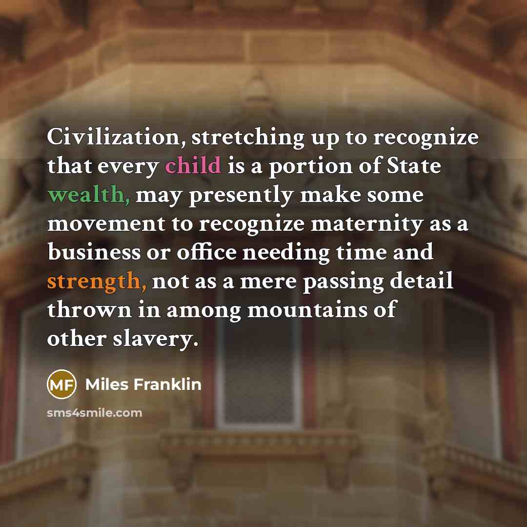 “Civilization, stretching up to recognize that every child is a portion of State wealth, may presently make some movement to recognize maternity as a business or office needing time and strength, not as a mere passing detail thrown in among mountains of other slavery.” quote by Miles Franklin