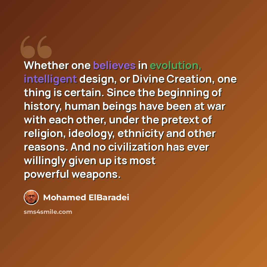 “Whether one believes in evolution, intelligent design, or Divine Creation, one thing is certain. Since the beginning of history, human beings have been at war with each other, under the pretext of religion, ideology, ethnicity and other reasons. And no civilization has ever willingly given up its…” quote by Mohamed ElBaradei
