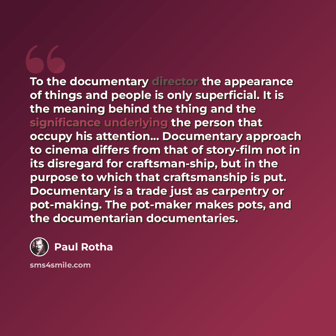 “To the documentary director the appearance of things and people is only superficial. It is the meaning behind the thing and the significance underlying the person that occupy his attention... Documentary approach to cinema differs from that of story-film not in its disregard for craftsman-ship…” quote by Paul Rotha