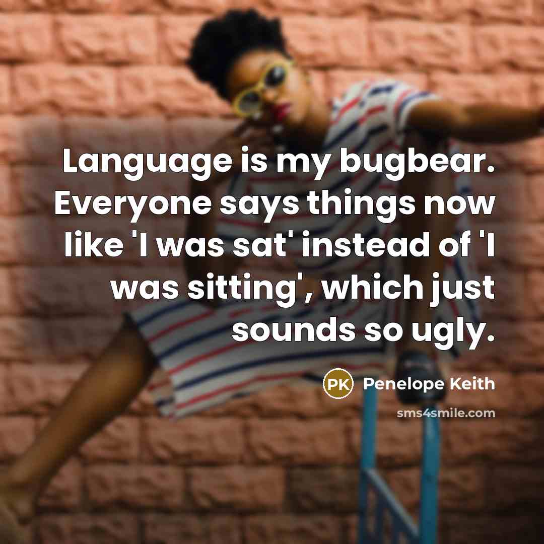 “Language is my bugbear. Everyone says things now like 'I was sat' instead of 'I was sitting', which just sounds so ugly.” quote by Penelope Keith