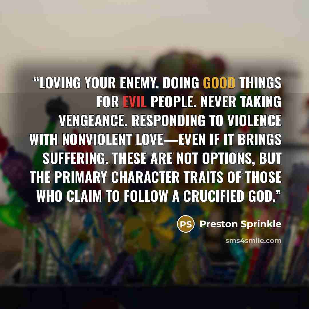 “Loving your enemy. Doing good things for evil people. Never taking vengeance. Responding to violence with nonviolent love—even if it brings suffering. These are not options, but the primary character traits of those who claim to follow a crucified God.” quote by Preston Sprinkle