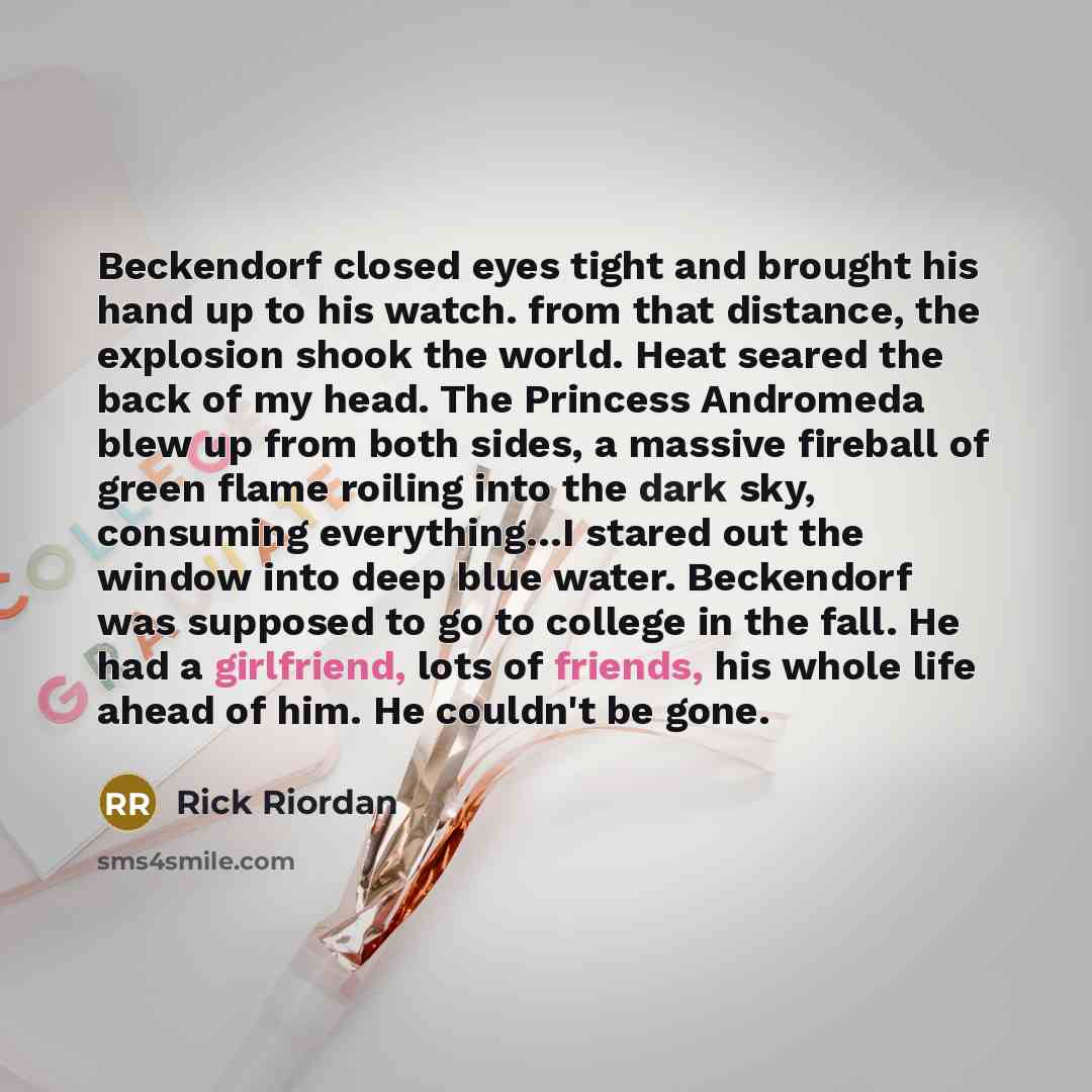 “Beckendorf closed eyes tight and brought his hand up to his watch. from that distance, the explosion shook the world. Heat seared the back of my head. The Princess Andromeda blew up from both sides, a massive fireball of green flame roiling into the dark sky, consuming everything…I stared out the…” quote by Rick Riordan