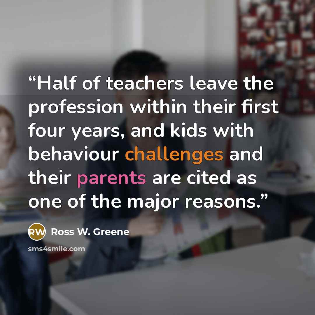 “Half of teachers leave the profession within their first four years, and kids with behaviour challenges and their parents are cited as one of the major reasons.” quote by Ross W. Greene