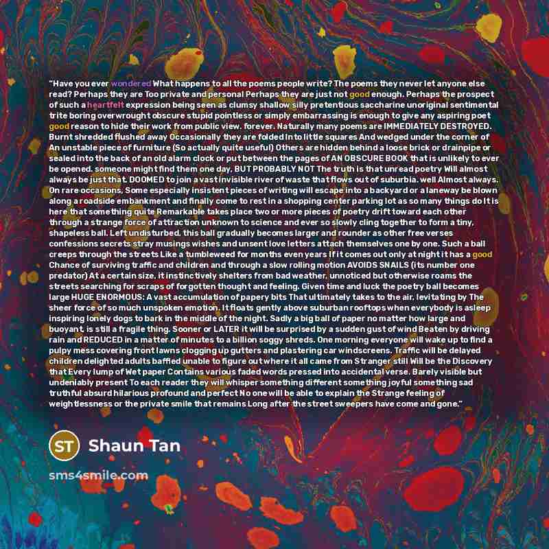 “Have you ever wondered What happens to all the poems people write? The poems they never let anyone else read? Perhaps they are Too private and personal Perhaps they are just not good enough. Perhaps the prospect of such a heartfelt expression being seen as clumsy shallow silly pretentious…” quote by Shaun Tan